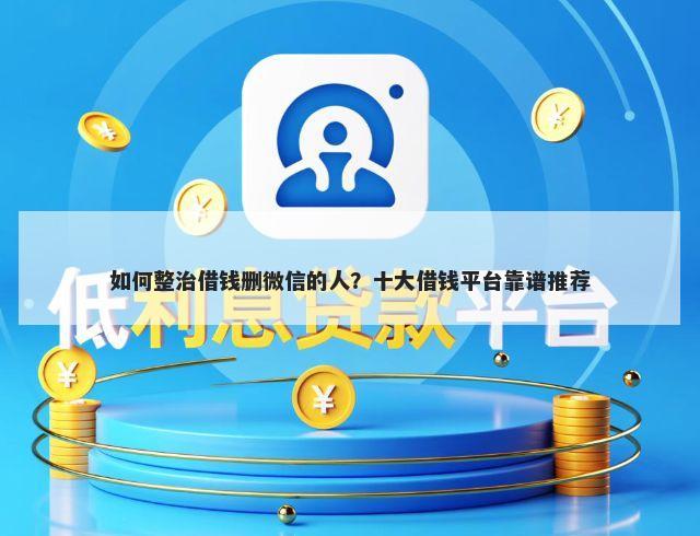 如何整治借钱删微信的人？十大借钱平台靠谱推荐