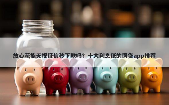 放心花能无视征信秒下款吗？十大利息低的网贷app推荐