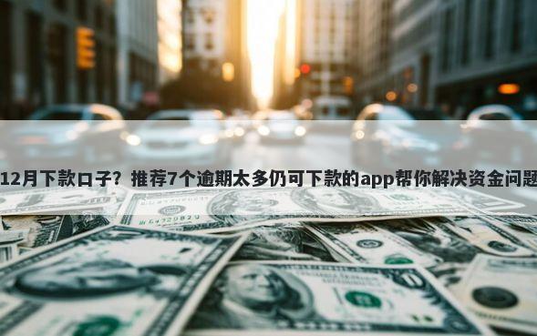 12月下款口子？推荐7个逾期太多仍可下款的app帮你解决资金问题