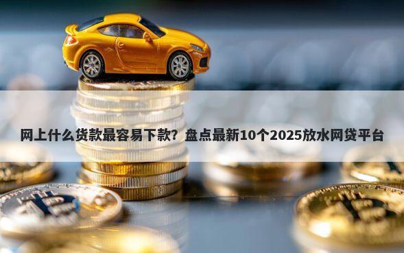 网上什么货款最容易下款？盘点最新10个2025放水网贷平台
