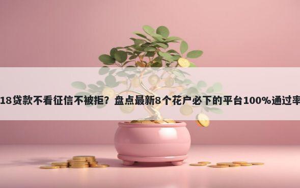 18贷款不看征信不被拒？盘点最新8个花户必下的平台100%通过率