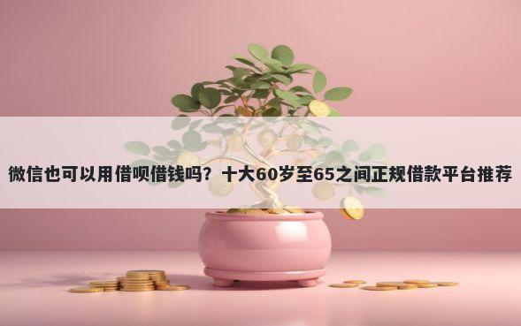 微信也可以用借呗借钱吗？十大60岁至65之间正规借款平台推荐