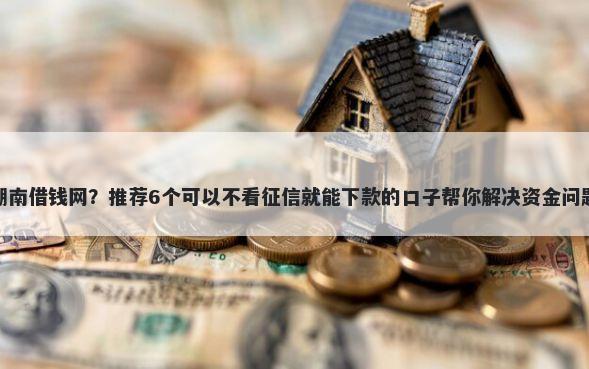 湖南借钱网？推荐6个可以不看征信就能下款的口子帮你解决资金问题