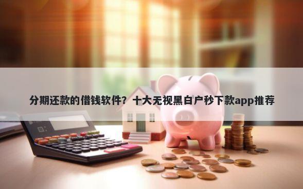 分期还款的借钱软件？十大无视黑白户秒下款app推荐