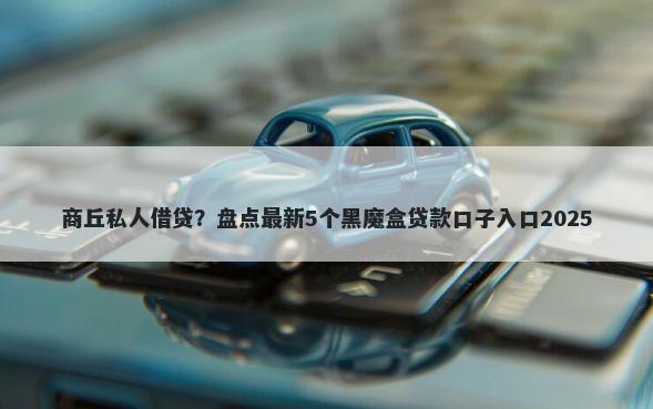 商丘私人借贷？盘点最新5个黑魔盒贷款口子入口2025